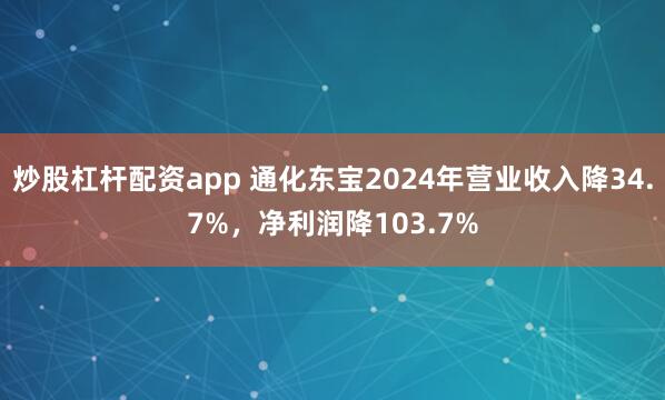 炒股杠杆配资app 通化东宝2024年营业收入降34.7%，净利润降103.7%