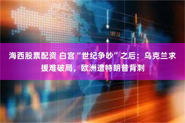 海西股票配资 白宫“世纪争吵”之后：乌克兰求援难破局，欧洲遭特朗普背刺