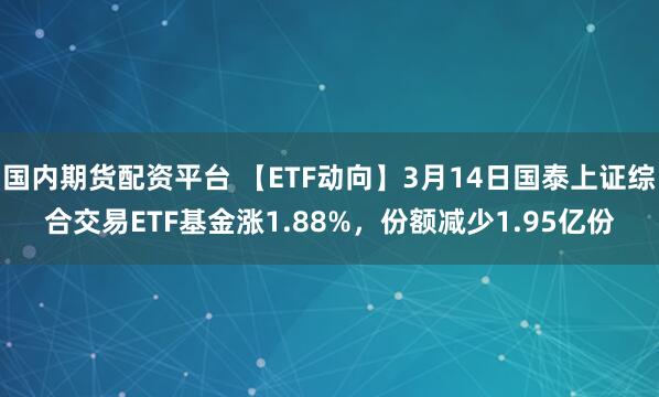 国内期货配资平台 【ETF动向】3月14日国泰上证综合交易ETF基金涨1.88%，份额减少1.95亿份