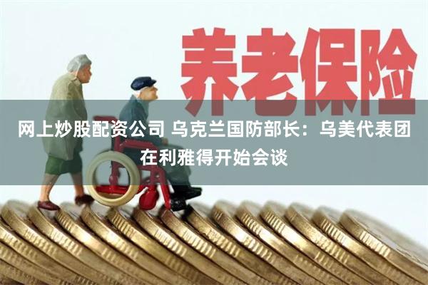 网上炒股配资公司 乌克兰国防部长：乌美代表团在利雅得开始会谈