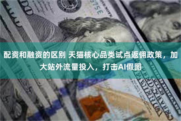 配资和融资的区别 天猫核心品类试点返佣政策，加大站外流量投入，打击AI假图
