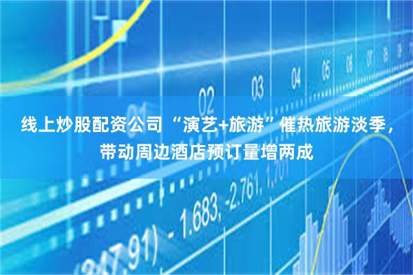 线上炒股配资公司 “演艺+旅游”催热旅游淡季，带动周边酒店预订量增两成