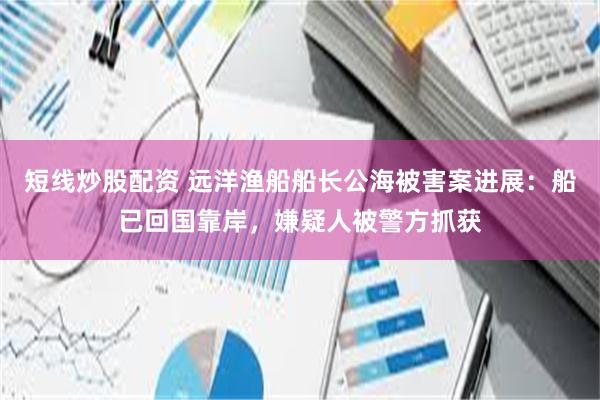 短线炒股配资 远洋渔船船长公海被害案进展：船已回国靠岸，嫌疑人被警方抓获