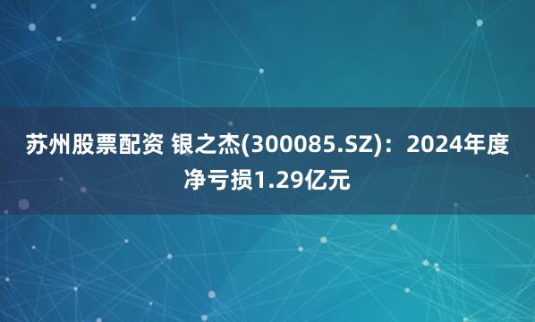 苏州股票配资 银之杰(300085.SZ)：2024年度净亏损1.29亿元