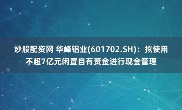 炒股配资网 华峰铝业(601702.SH)：拟使用不超7亿元闲置自有资金进行现金管理