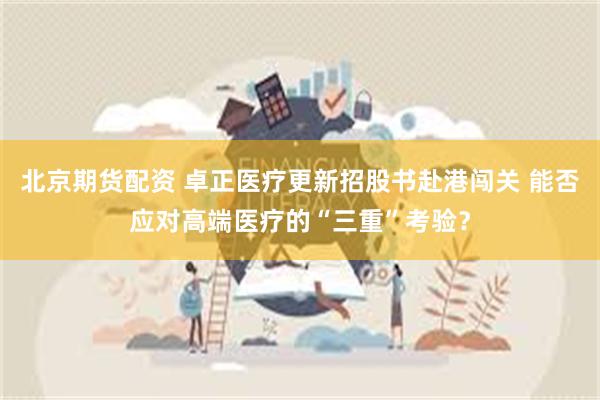 北京期货配资 卓正医疗更新招股书赴港闯关 能否应对高端医疗的“三重”考验？