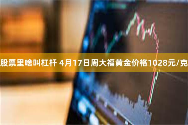 股票里啥叫杠杆 4月17日周大福黄金价格1028元/克