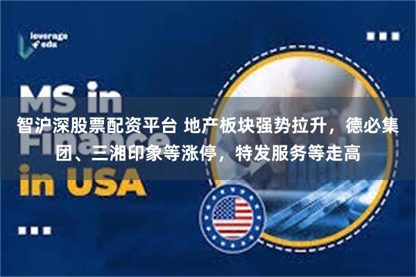 智沪深股票配资平台 地产板块强势拉升，德必集团、三湘印象等涨停，特发服务等走高