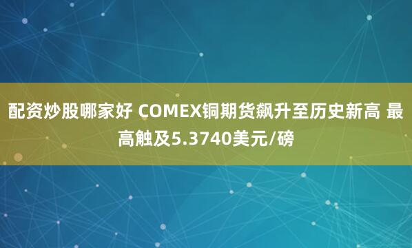 配资炒股哪家好 COMEX铜期货飙升至历史新高 最高触及5.3740美元/磅