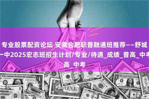 专业股票配资论坛 安徽合肥职普融通班推荐——舒城一中2025宏志班招生计划/专业/待遇_成绩_普高_中考