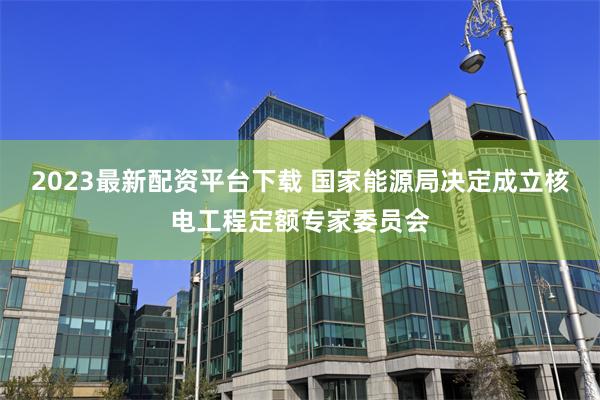 2023最新配资平台下载 国家能源局决定成立核电工程定额专家委员会