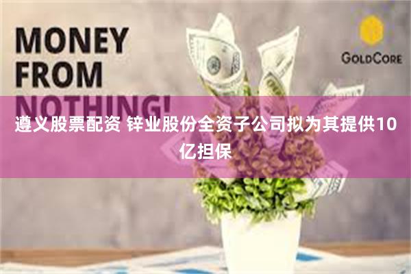 遵义股票配资 锌业股份全资子公司拟为其提供10亿担保