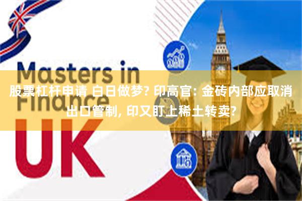 股票杠杆申请 白日做梦? 印高官: 金砖内部应取消出口管制, 印又盯上稀土转卖?