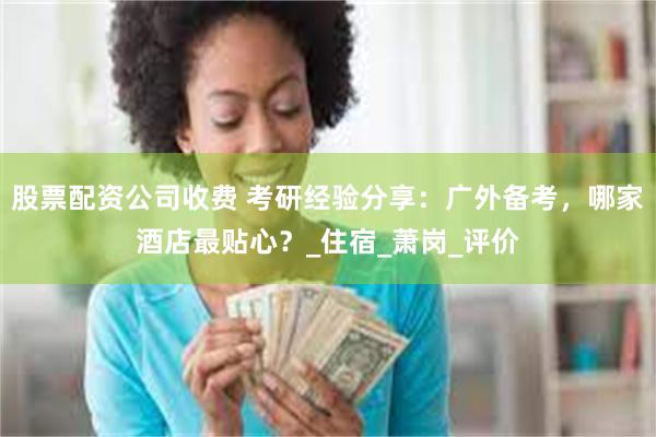 股票配资公司收费 考研经验分享：广外备考，哪家酒店最贴心？_住宿_萧岗_评价