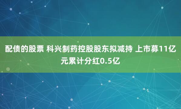配债的股票 科兴制药控股股东拟减持 上市募11亿元累计分红0.5亿