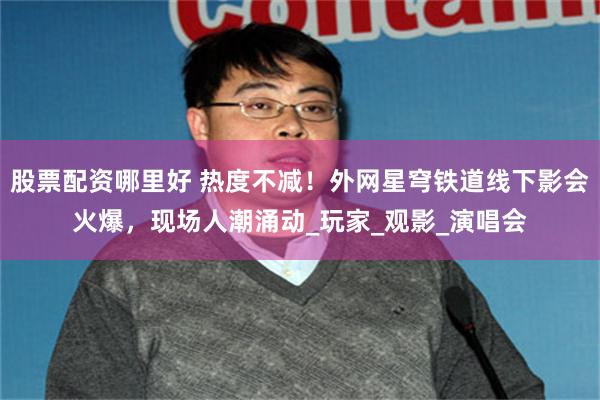 股票配资哪里好 热度不减！外网星穹铁道线下影会火爆，现场人潮涌动_玩家_观影_演唱会