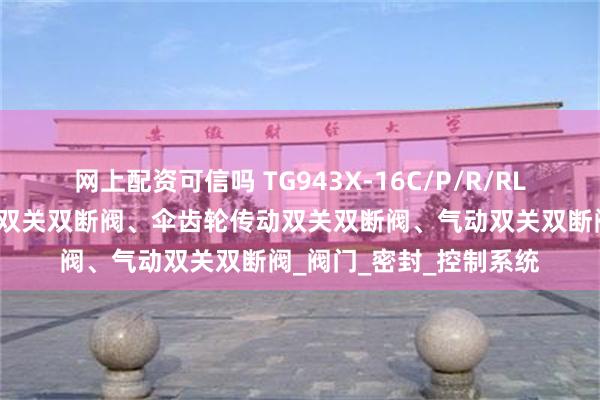 网上配资可信吗 TG943X-16C/P/R/RL电动双关双断阀、手动双关双断阀、伞齿轮传动双关双断阀、气动双关双断阀_阀门_密封_控制系统