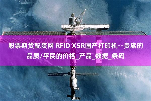 股票期货配资网 RFID X5R国产打印机--贵族的品质/平民的价格_产品_数据_条码