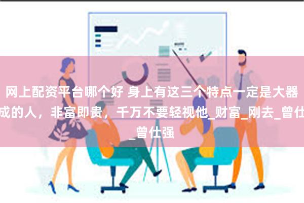 网上配资平台哪个好 身上有这三个特点一定是大器晚成的人，非富即贵，千万不要轻视他_财富_刚去_曾仕强