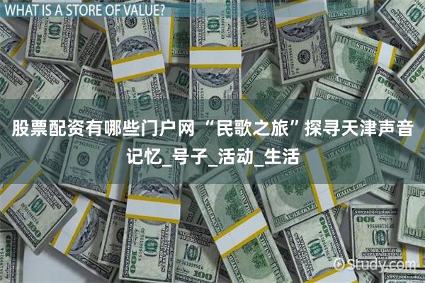 股票配资有哪些门户网 “民歌之旅”探寻天津声音记忆_号子_活动_生活