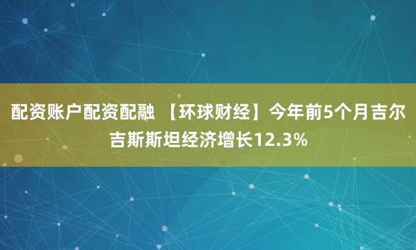配资账户配资配融 【环球财经】今年前5个月吉尔吉斯斯坦经济增长12.3%