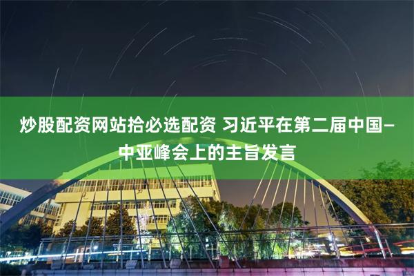 炒股配资网站拾必选配资 习近平在第二届中国—中亚峰会上的主旨发言