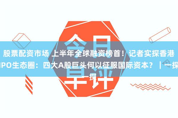 股票配资市场 上半年全球融资榜首！记者实探香港IPO生态圈：四大A股巨头何以征服国际资本？｜一探