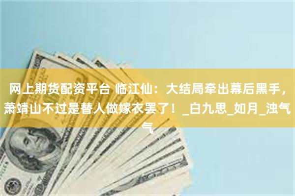 网上期货配资平台 临江仙：大结局牵出幕后黑手，萧靖山不过是替人做嫁衣罢了！_白九思_如月_浊气